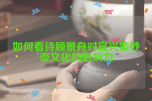 如何看待顾景舟对宜兴紫砂壶文化的影响力