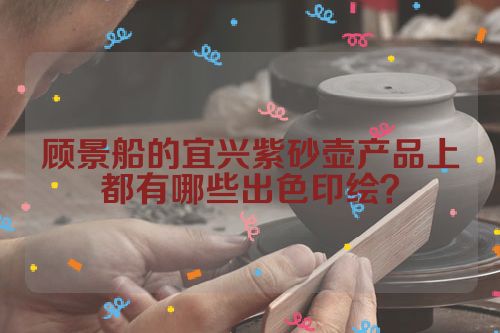顾景船的宜兴紫砂壶产品上都有哪些出色印绘?