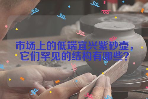 市场上的低端宜兴紫砂壶,它们罕见的结构有哪些?