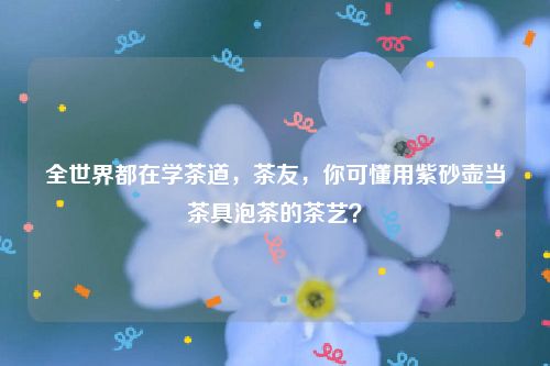 全世界都在学茶道,茶友,你可懂用紫砂壶当茶具泡茶的茶艺?