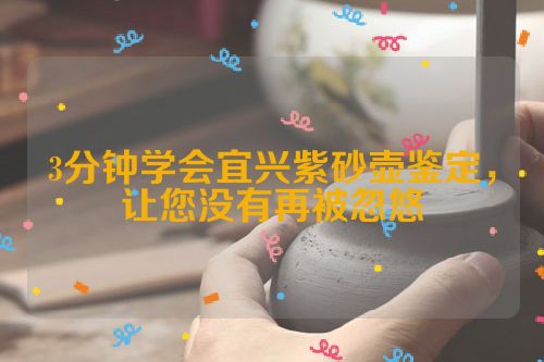 3分钟学会宜兴紫砂壶鉴定,让您没有再被忽悠