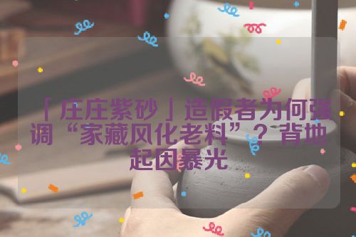 「庄庄紫砂」造假者为何强调“家藏风化老料”?背地起因暴光