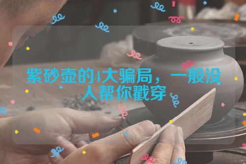 紫砂壶的4大骗局,一般没人帮你戳穿