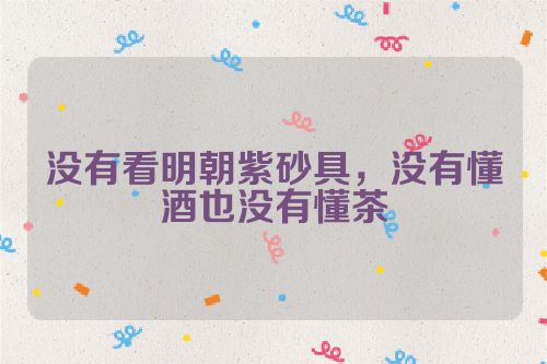 没有看明朝紫砂具,没有懂酒也没有懂茶