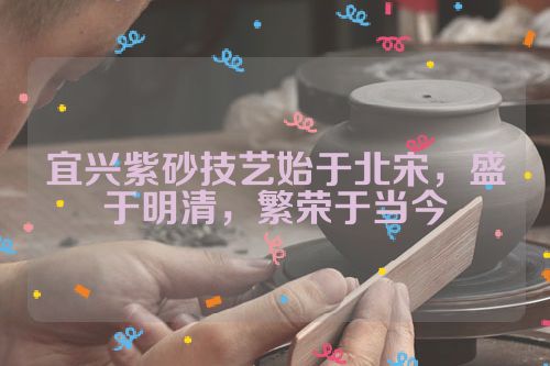 宜兴紫砂技艺始于北宋,盛于明清,繁荣于当今