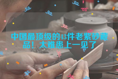 中国最顶级的43件老紫砂藏品!太难患上一见了