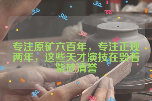 专注原矿六百年,专注正规两年,这些天才演技在毁着紫砂清誉