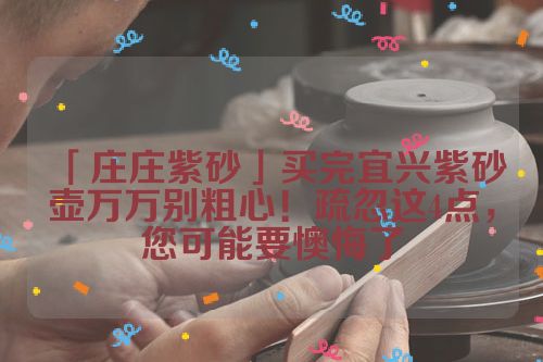 「庄庄紫砂」买完宜兴紫砂壶万万别粗心!疏忽这4点,您可能要懊悔了