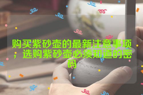 购买紫砂壶的最新注意事项,选购紫砂壶必须知道的密码