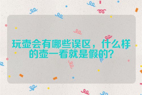 玩壶会有哪些误区,什么样的壶一看就是假的?
