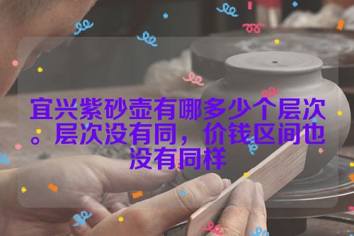 宜兴紫砂壶有哪多少个层次。层次没有同,价钱区间也没有同样