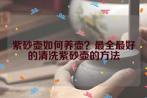 紫砂壶如何养壶?最全最好的清洗紫砂壶的方法